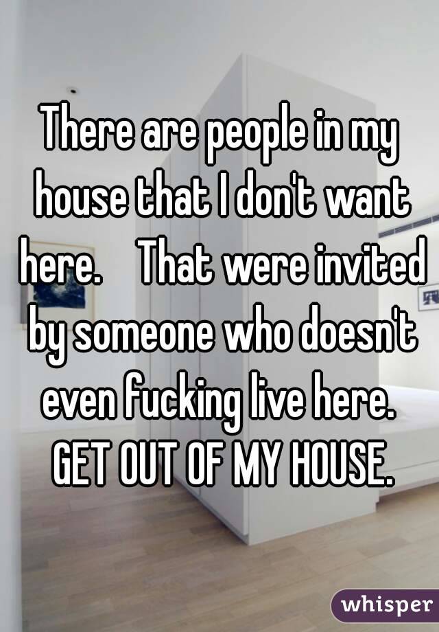 There are people in my house that I don't want here.    That were invited by someone who doesn't even fucking live here.  GET OUT OF MY HOUSE.