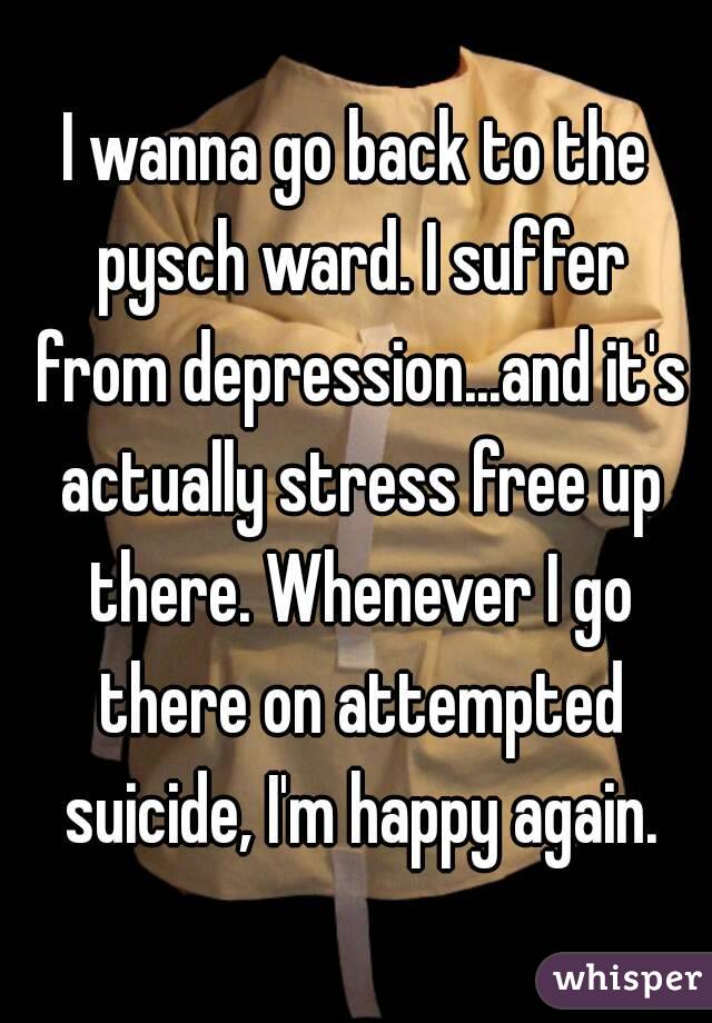 I wanna go back to the pysch ward. I suffer from depression...and it's actually stress free up there. Whenever I go there on attempted suicide, I'm happy again.