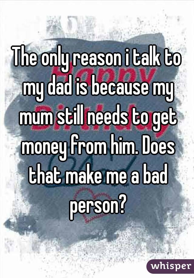 The only reason i talk to my dad is because my mum still needs to get money from him. Does that make me a bad person?