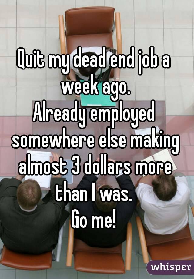 Quit my dead end job a week ago.
Already employed somewhere else making almost 3 dollars more than I was. 
Go me!