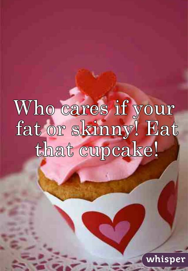 Who cares if your fat or skinny! Eat that cupcake!