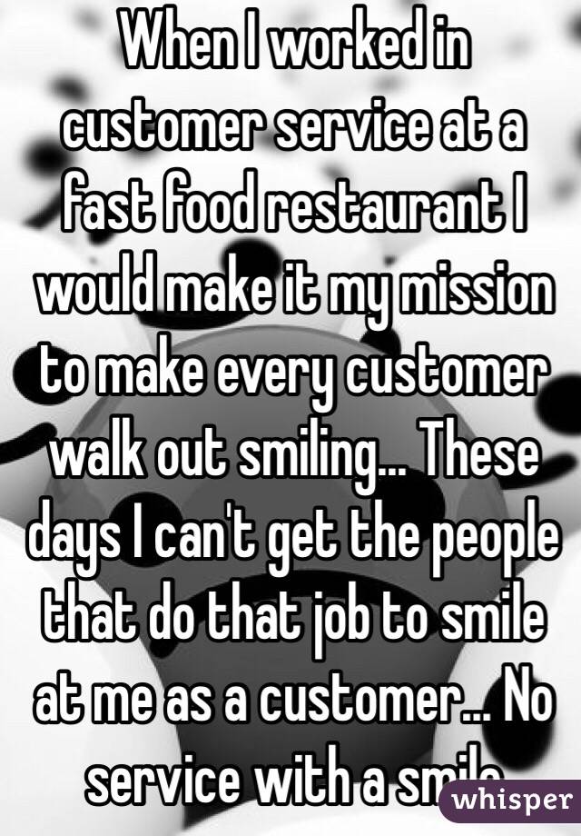 When I worked in customer service at a fast food restaurant I would make it my mission to make every customer walk out smiling... These days I can't get the people that do that job to smile at me as a customer... No service with a smile