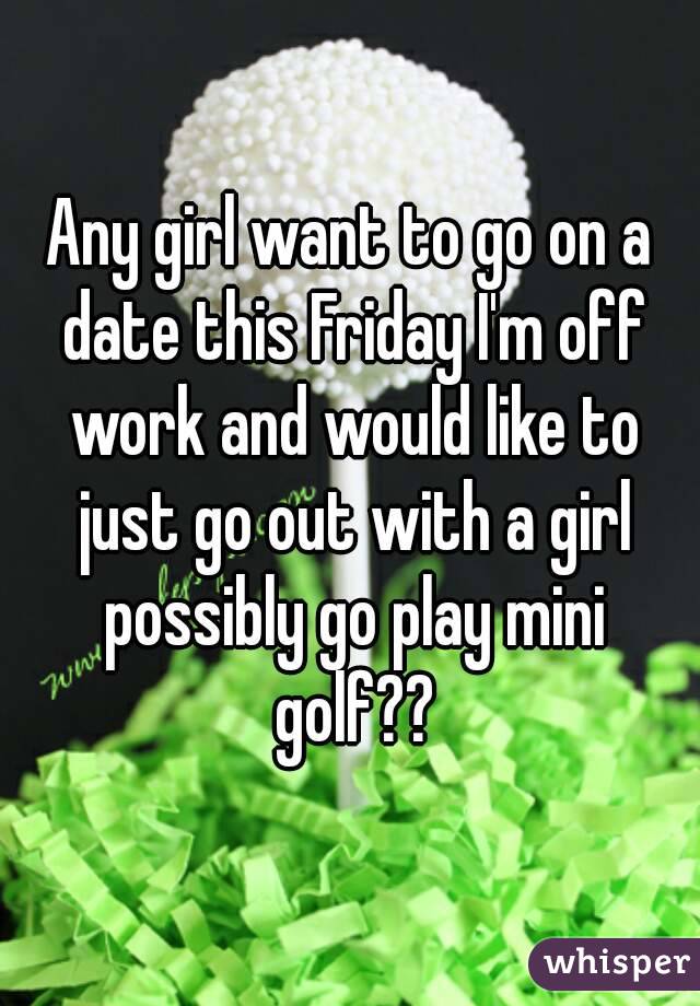 Any girl want to go on a date this Friday I'm off work and would like to just go out with a girl possibly go play mini golf??