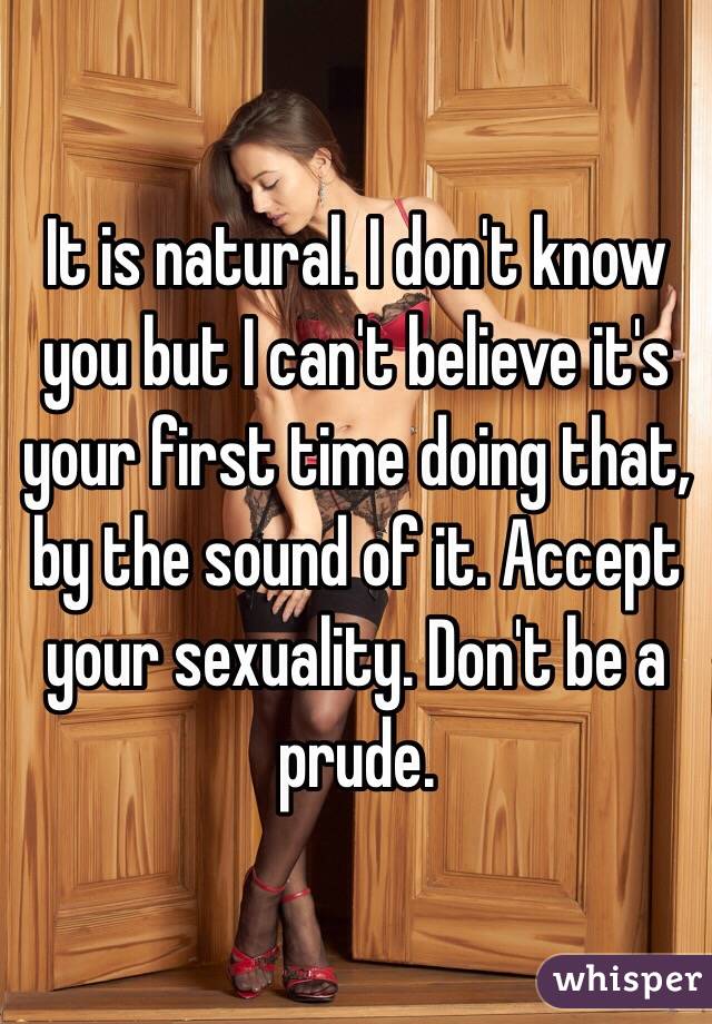 It is natural. I don't know you but I can't believe it's your first time doing that, by the sound of it. Accept your sexuality. Don't be a prude.