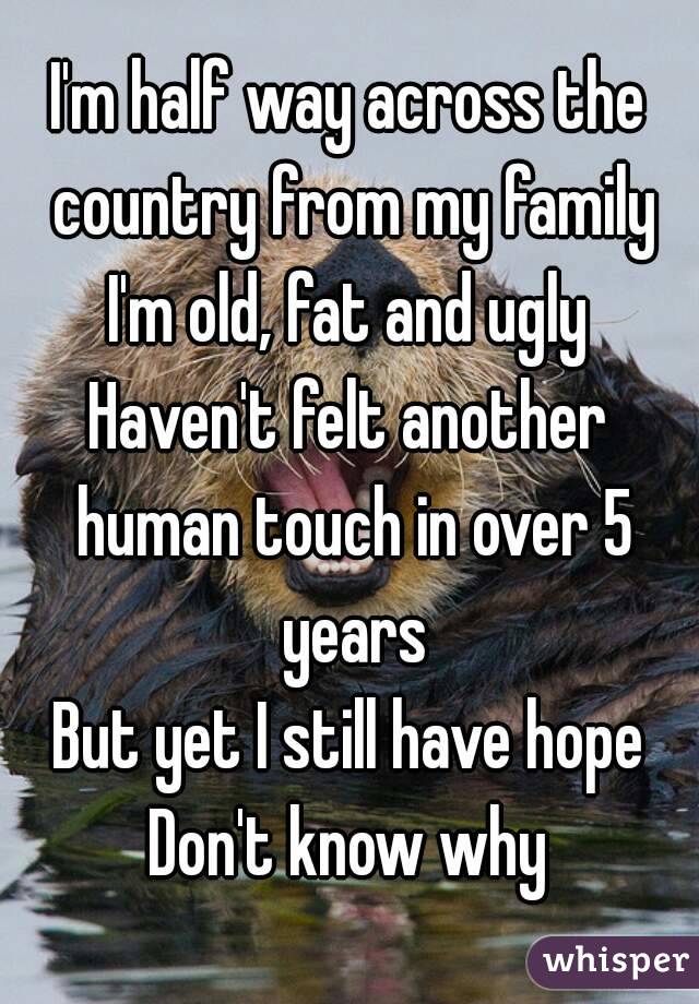 I'm half way across the country from my family
I'm old, fat and ugly
Haven't felt another human touch in over 5 years
But yet I still have hope
Don't know why