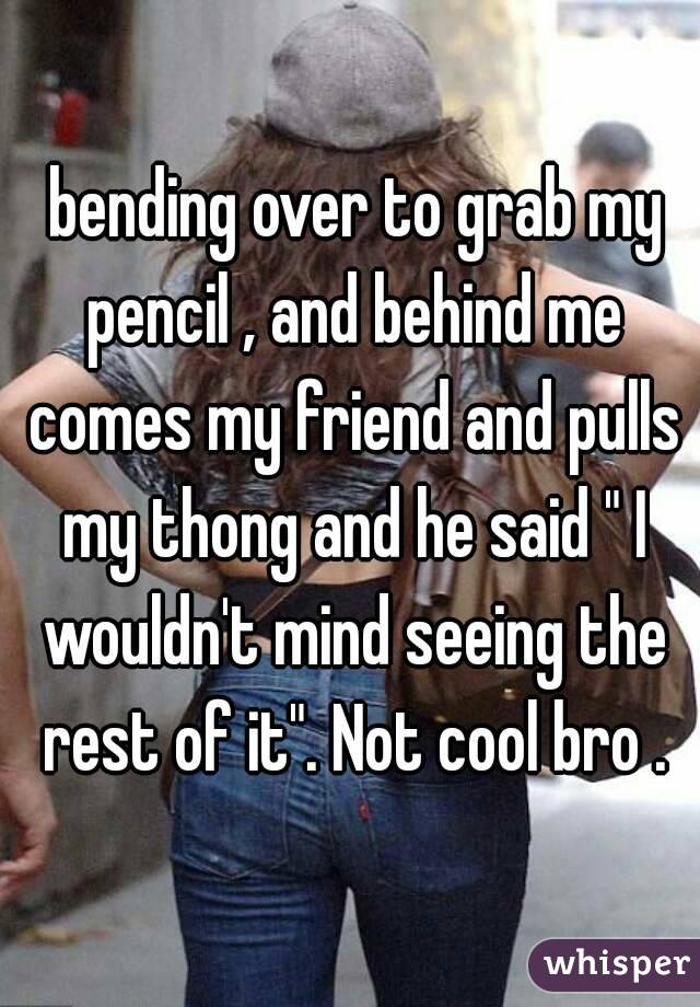  bending over to grab my pencil , and behind me comes my friend and pulls my thong and he said " I wouldn't mind seeing the rest of it". Not cool bro .