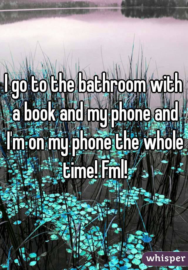 I go to the bathroom with a book and my phone and I'm on my phone the whole time! Fml!