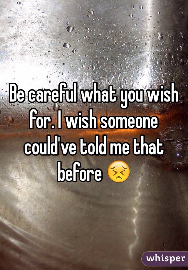 Be careful what you wish for. I wish someone could've told me that before 😣