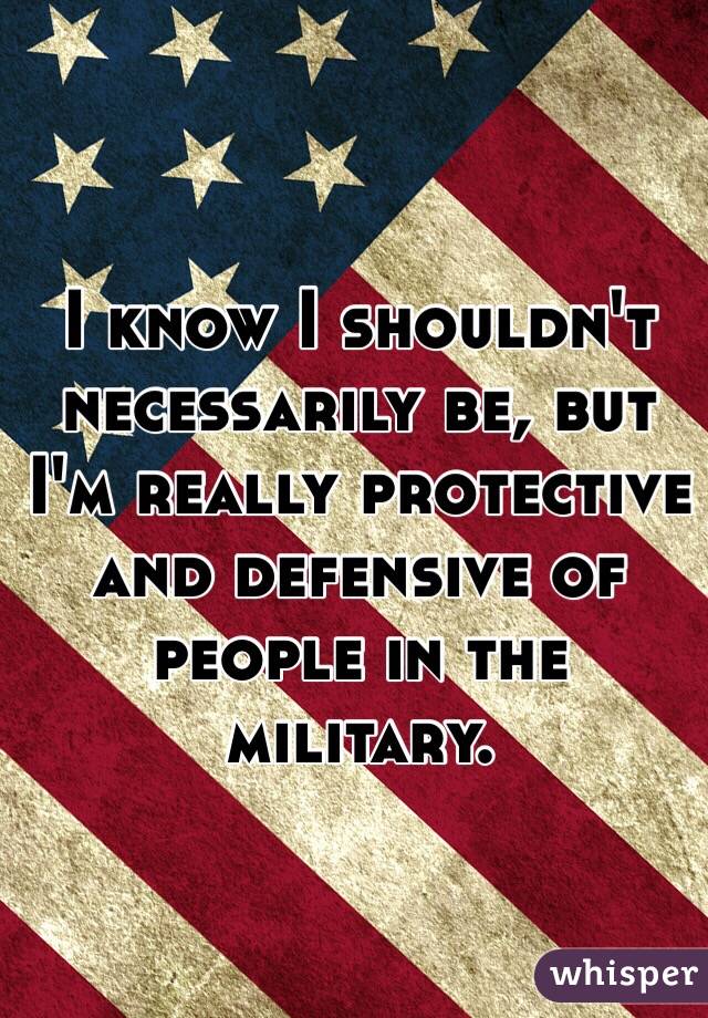 I know I shouldn't necessarily be, but I'm really protective and defensive of people in the military. 