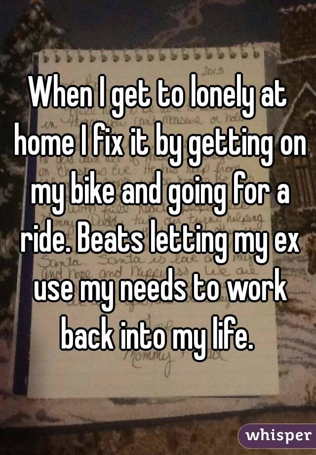 When I get to lonely at home I fix it by getting on my bike and going for a ride. Beats letting my ex use my needs to work back into my life. 