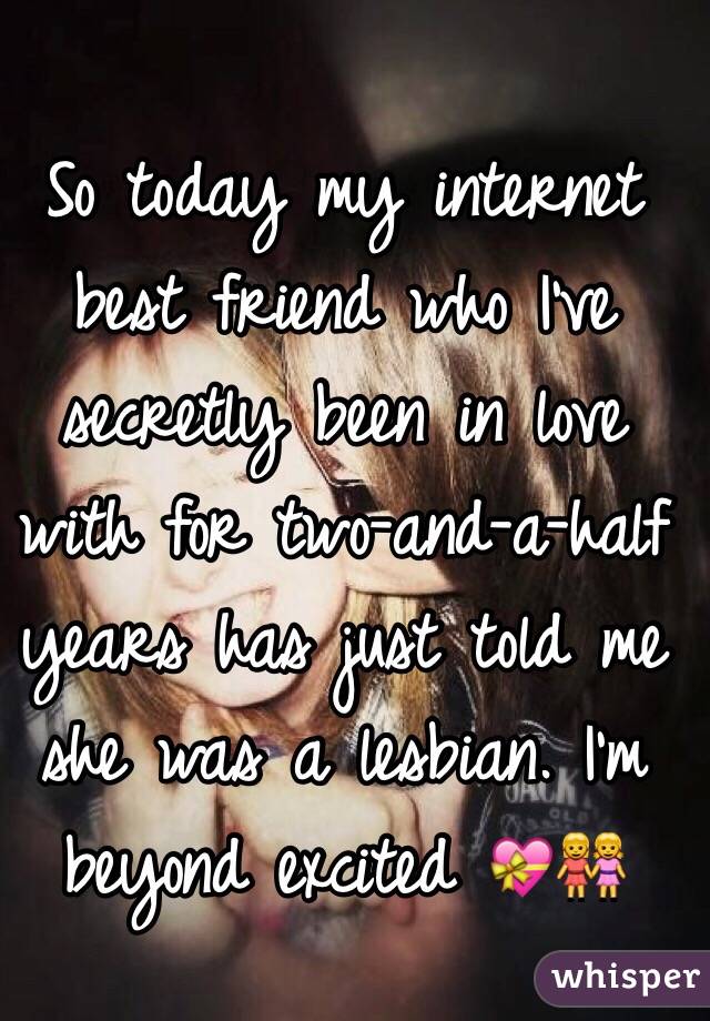 So today my internet best friend who I've secretly been in love with for two-and-a-half years has just told me she was a lesbian. I'm beyond excited 💝👭