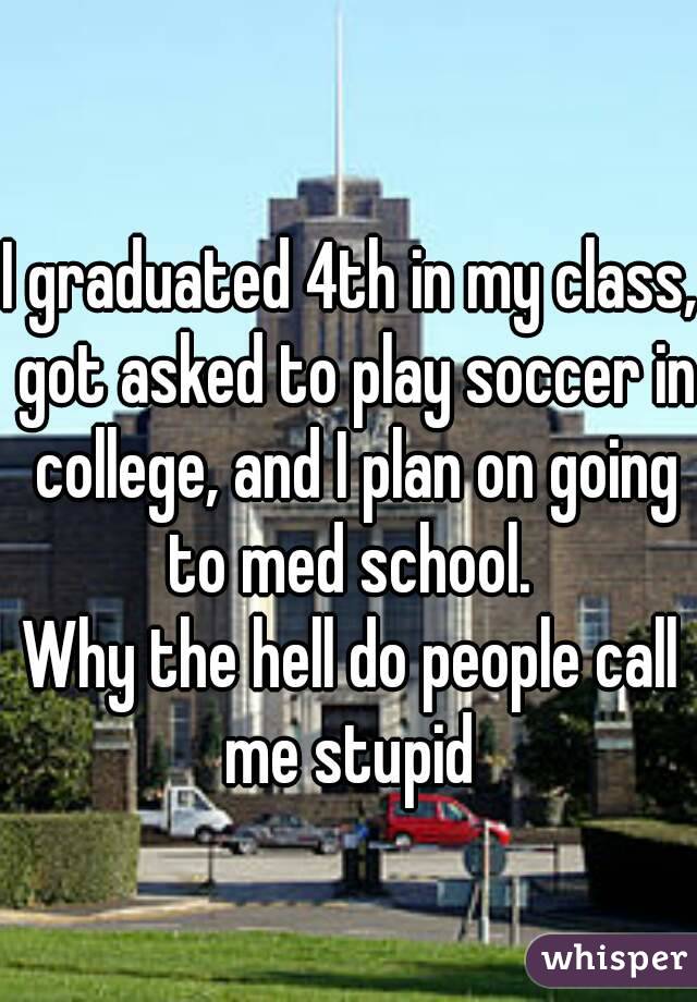 I graduated 4th in my class, got asked to play soccer in college, and I plan on going to med school. 
Why the hell do people call me stupid 
