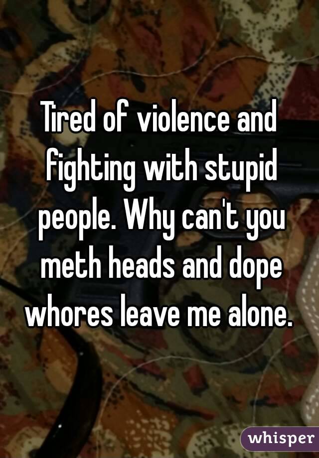 Tired of violence and fighting with stupid people. Why can't you meth heads and dope whores leave me alone. 