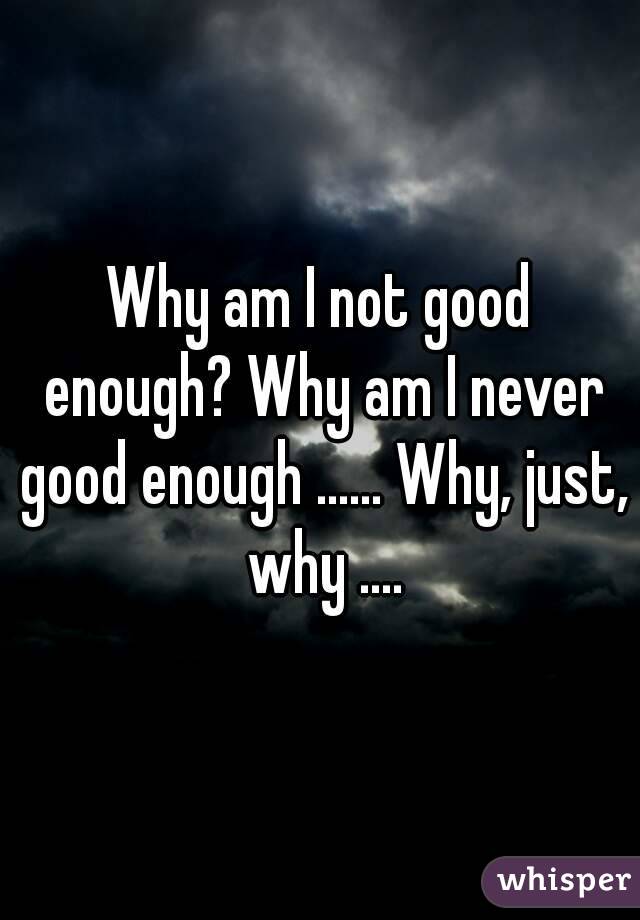 Why am I not good enough? Why am I never good enough ...... Why, just, why ....