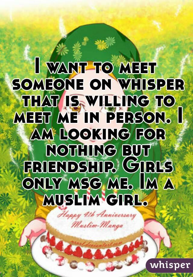 I want to meet someone on whisper that is willing to meet me in person. I am looking for nothing but friendship. Girls only msg me. Im a muslim girl. 