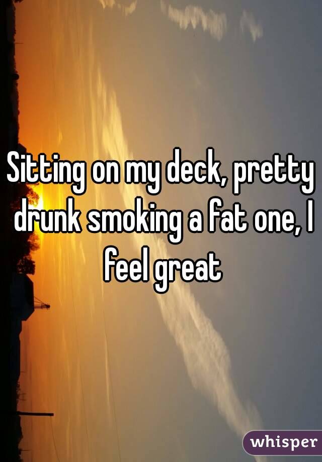Sitting on my deck, pretty drunk smoking a fat one, I feel great