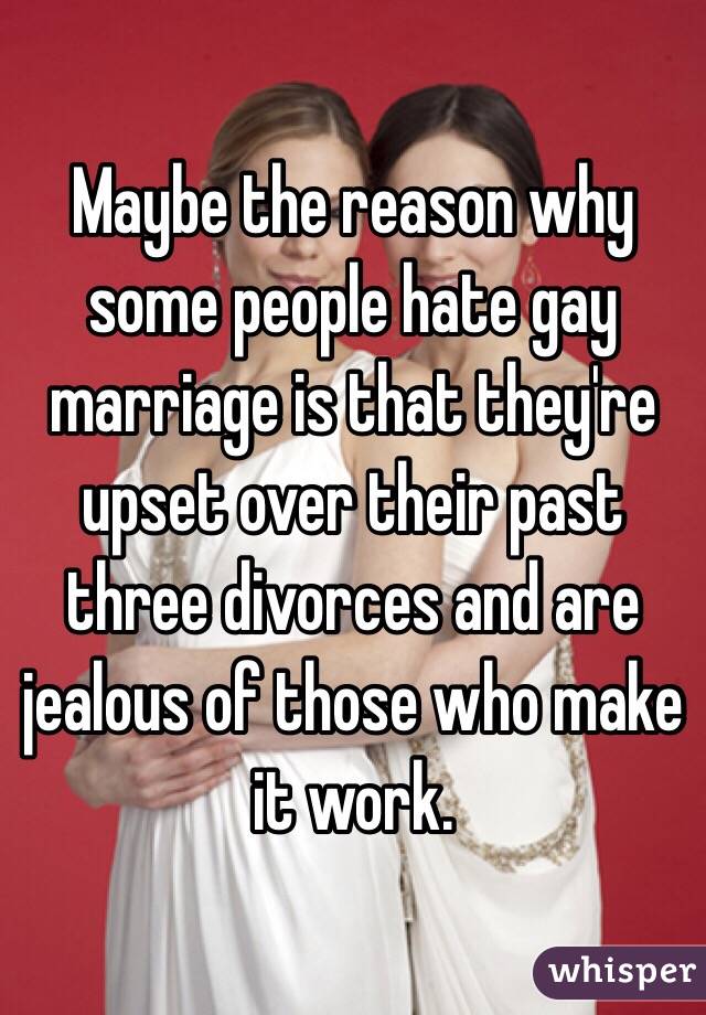Maybe the reason why some people hate gay marriage is that they're upset over their past three divorces and are jealous of those who make it work.