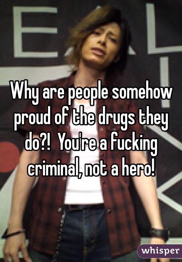 Why are people somehow proud of the drugs they do?!  You're a fucking criminal, not a hero!