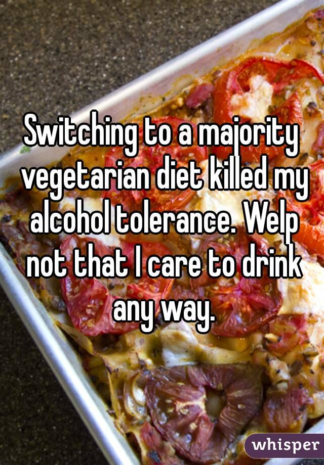 Switching to a majority vegetarian diet killed my alcohol tolerance. Welp not that I care to drink any way.