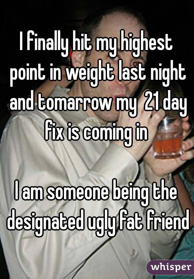 I finally hit my highest point in weight last night and tomarrow my  21 day fix is coming in 

I am someone being the designated ugly fat friend