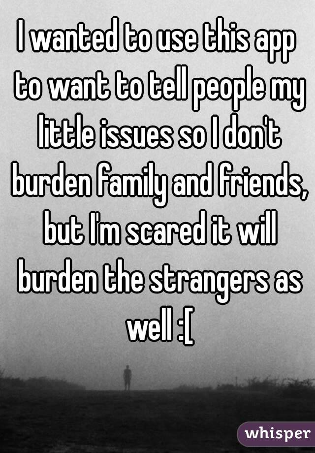 I wanted to use this app to want to tell people my little issues so I don't burden family and friends, but I'm scared it will burden the strangers as well :[