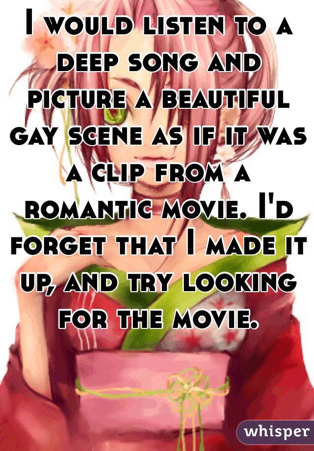 I would listen to a deep song and picture a beautiful gay scene as if it was a clip from a romantic movie. I'd forget that I made it up, and try looking for the movie. 