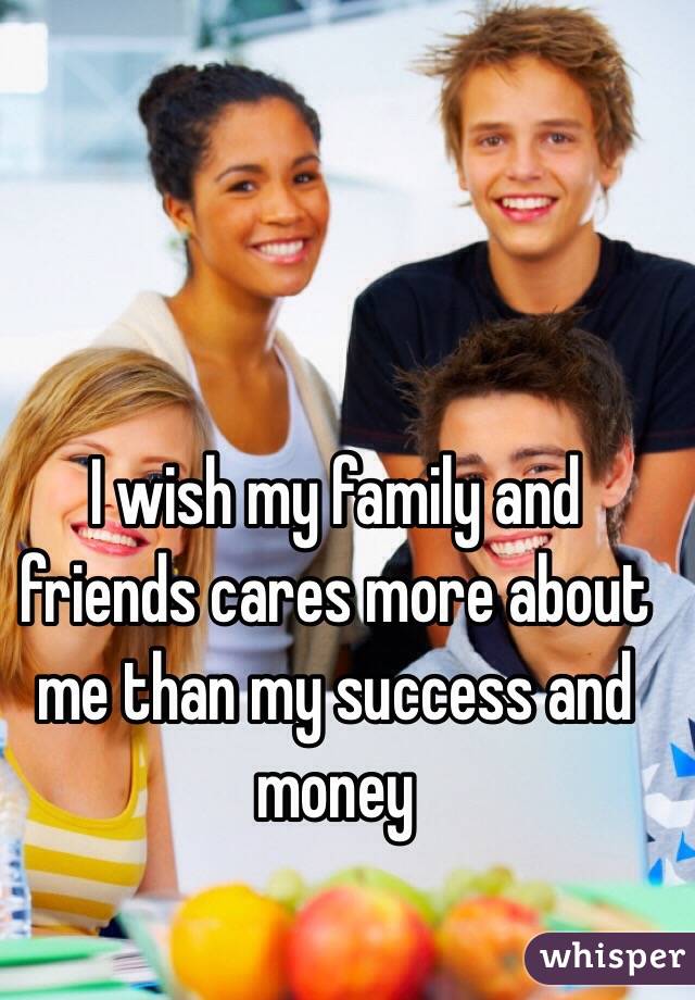 I wish my family and friends cares more about me than my success and money