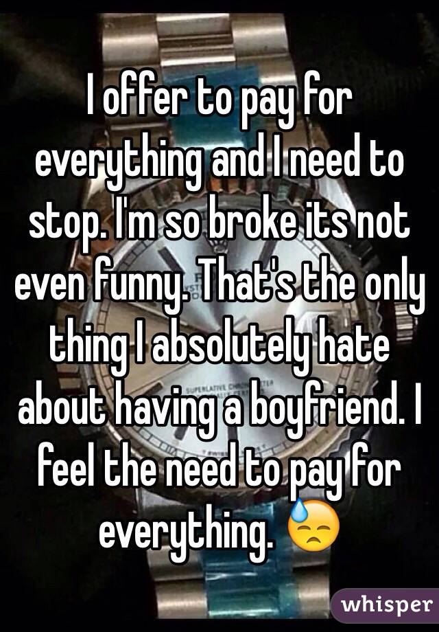 I offer to pay for everything and I need to stop. I'm so broke its not even funny. That's the only thing I absolutely hate about having a boyfriend. I feel the need to pay for everything. 😓