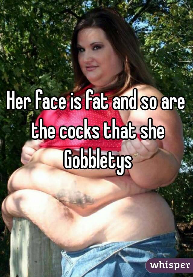 Her face is fat and so are the cocks that she Gobbletys