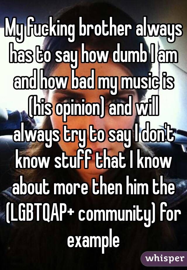 My fucking brother always has to say how dumb I am and how bad my music is (his opinion) and will always try to say I don't know stuff that I know about more then him the (LGBTQAP+ community) for example