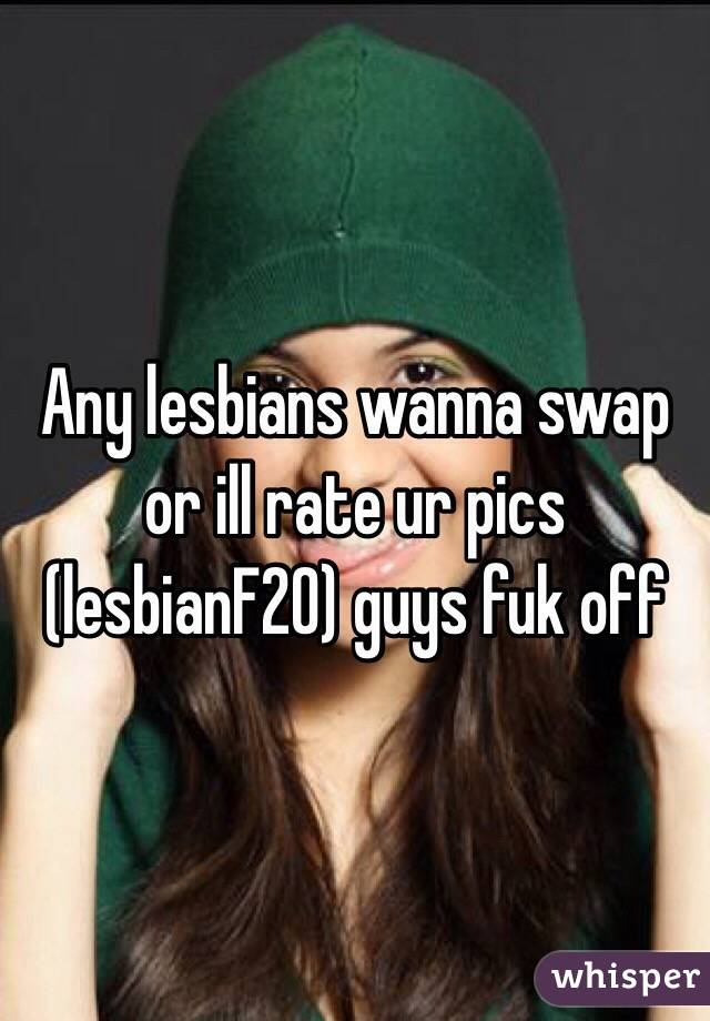 Any lesbians wanna swap or ill rate ur pics (lesbianF20) guys fuk off