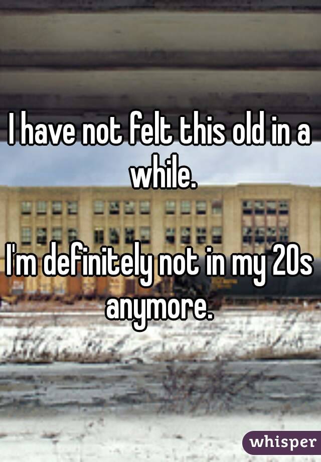 I have not felt this old in a while.

I'm definitely not in my 20s anymore. 