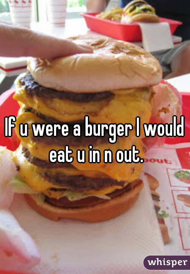 If u were a burger I would eat u in n out.