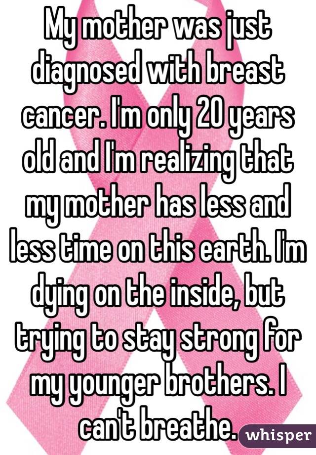 My mother was just diagnosed with breast cancer. I'm only 20 years old and I'm realizing that my mother has less and less time on this earth. I'm dying on the inside, but trying to stay strong for my younger brothers. I can't breathe.