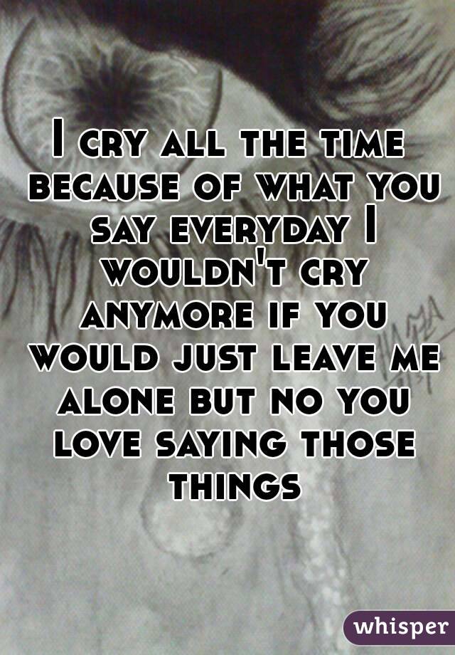I cry all the time because of what you say everyday I wouldn't cry anymore if you would just leave me alone but no you love saying those things