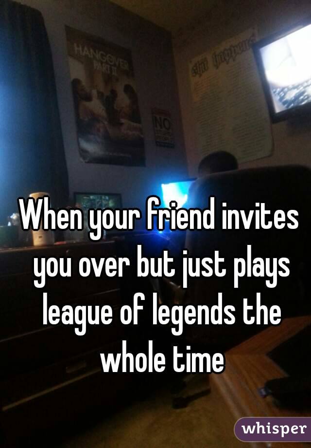 When your friend invites you over but just plays league of legends the whole time
