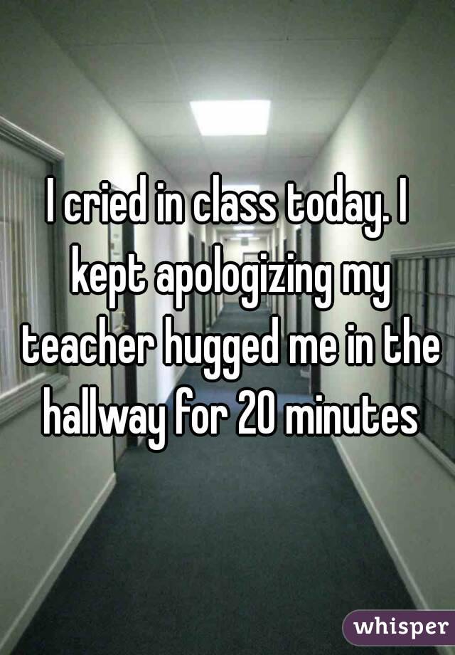 I cried in class today. I kept apologizing my teacher hugged me in the hallway for 20 minutes