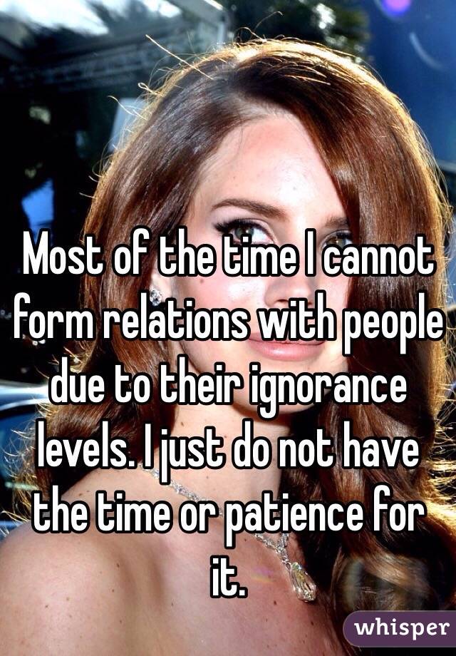 Most of the time I cannot form relations with people due to their ignorance levels. I just do not have the time or patience for it. 