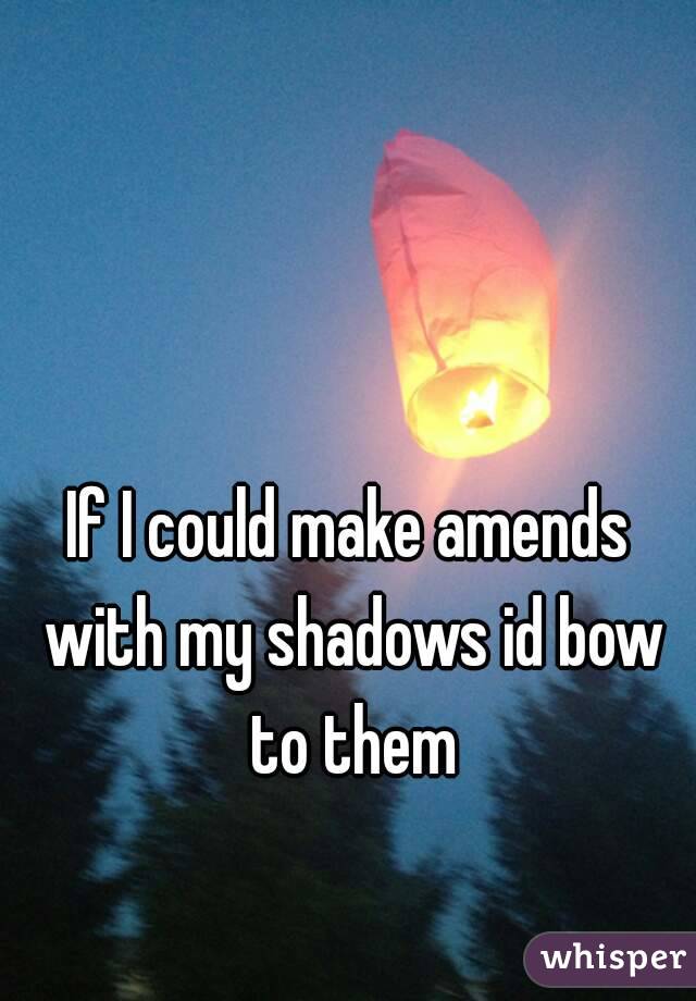 If I could make amends with my shadows id bow to them