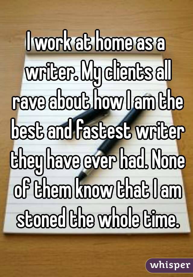 I work at home as a writer. My clients all rave about how I am the best and fastest writer they have ever had. None of them know that I am stoned the whole time.