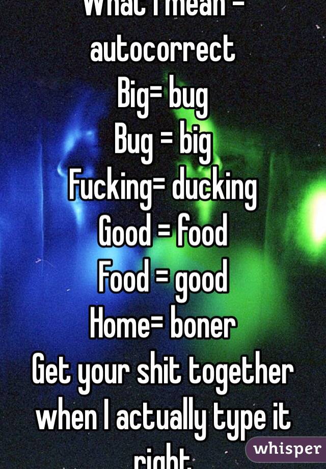 What I mean = autocorrect 
Big= bug
Bug = big 
Fucking= ducking 
Good = food
Food = good 
Home= boner
Get your shit together  when I actually type it right 