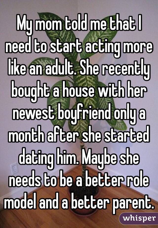 My mom told me that I need to start acting more like an adult. She recently bought a house with her newest boyfriend only a month after she started dating him. Maybe she needs to be a better role model and a better parent.