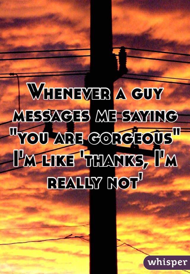 Whenever a guy messages me saying "you are gorgeous" I'm like 'thanks, I'm really not'