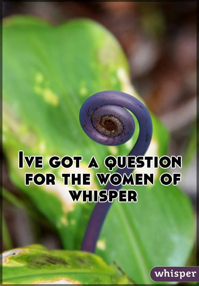 Ive got a question for the women of whisper