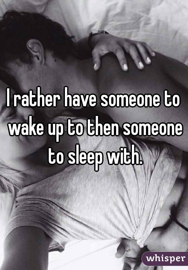 I rather have someone to wake up to then someone to sleep with.