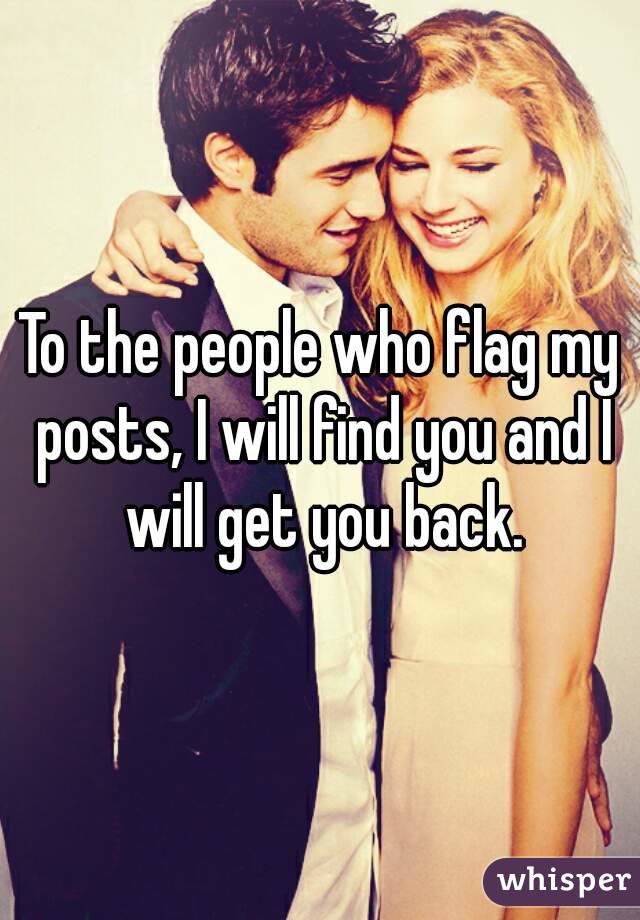 To the people who flag my posts, I will find you and I will get you back.