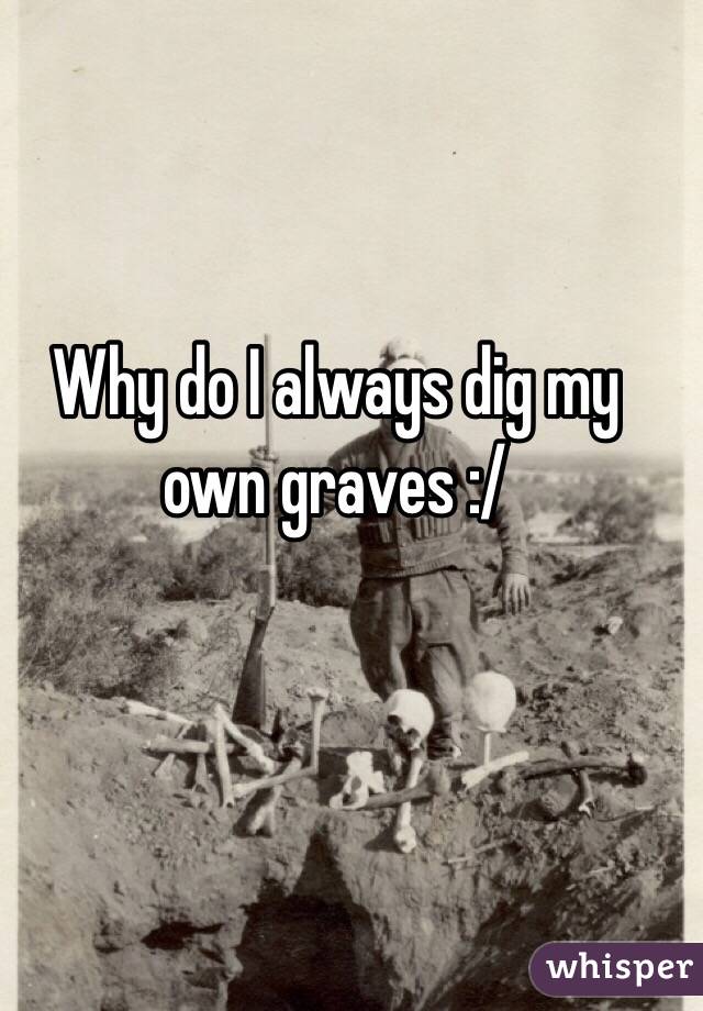 Why do I always dig my own graves :/