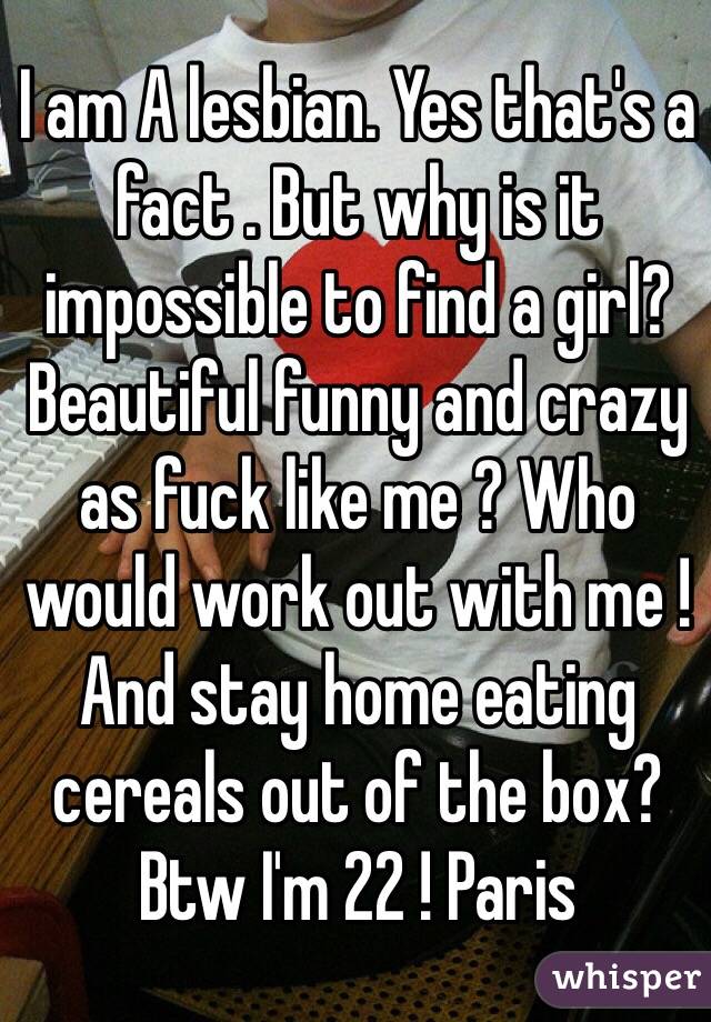 I am A lesbian. Yes that's a fact . But why is it impossible to find a girl? Beautiful funny and crazy as fuck like me ? Who would work out with me ! And stay home eating cereals out of the box? 
Btw I'm 22 ! Paris 