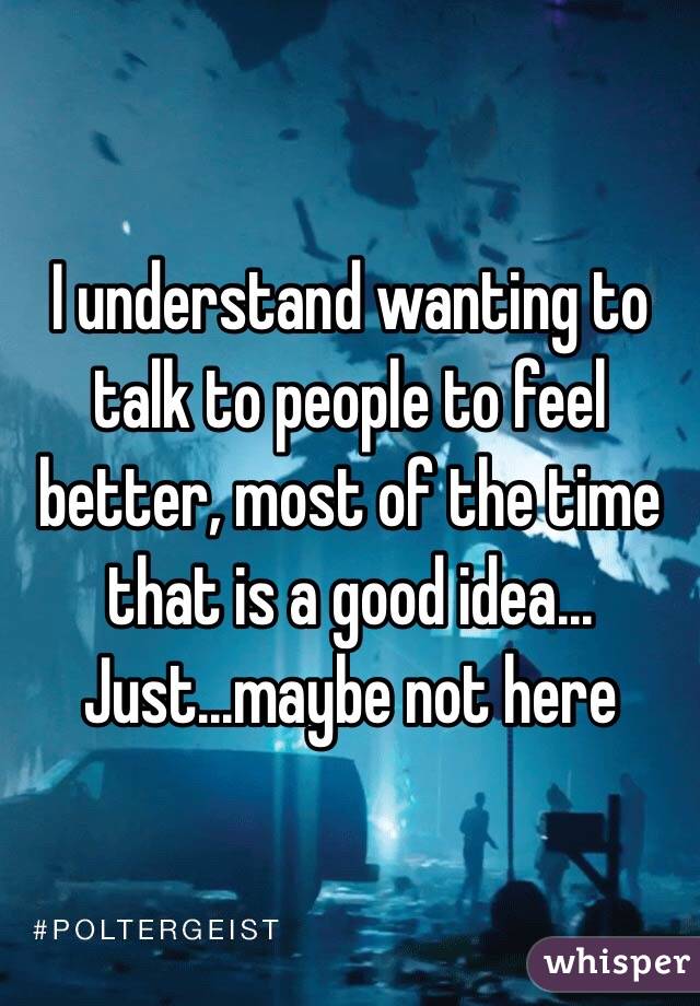 I understand wanting to talk to people to feel better, most of the time that is a good idea... Just...maybe not here