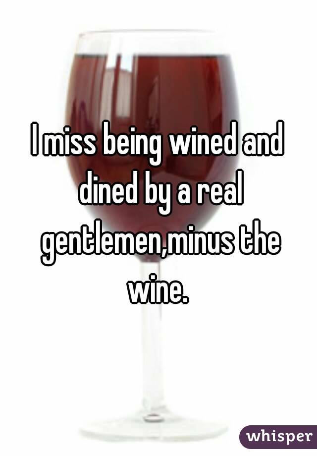 I miss being wined and dined by a real gentlemen,minus the wine. 